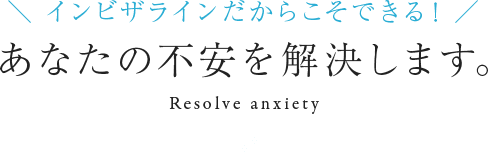 インビザラインだからこそできる! あなたの不安を解決します。 Resolve anxiety