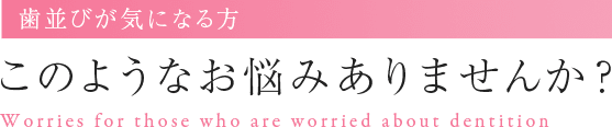 歯並びが気になる方 このようなお悩みありませんか? Worries for those who are worried about dentition