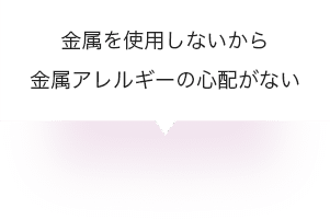 金属を使用しないから金属アレルギーの心配がない
